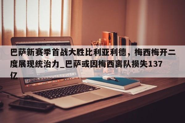 江南体育-巴萨新赛季首战大胜比利亚利德，梅西梅开二度展现统治力_巴萨或因梅西离队损失137亿