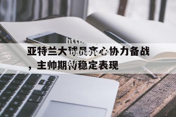 亚特兰大球员齐心协力备战，主帅期待稳定表现